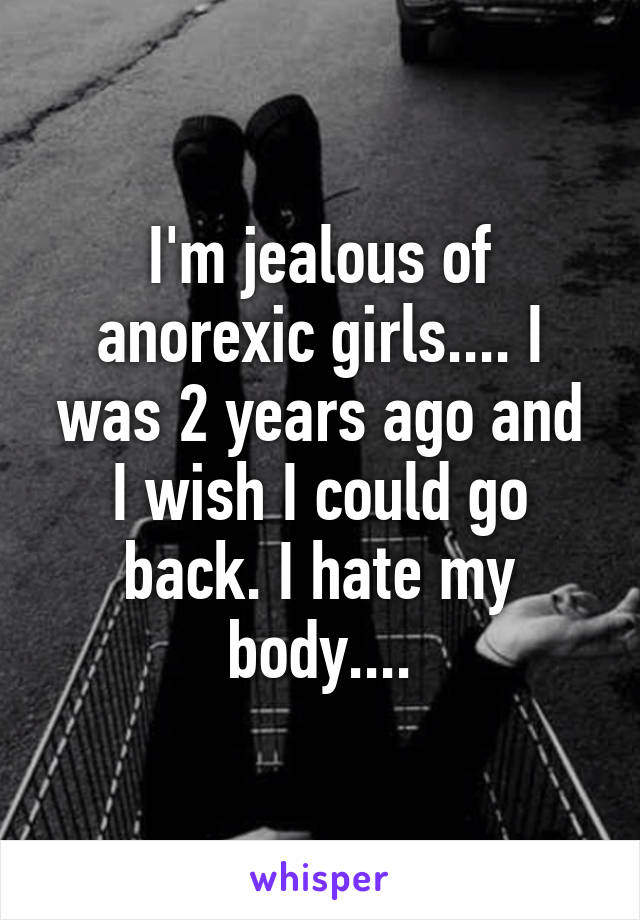 I'm jealous of anorexic girls.... I was 2 years ago and I wish I could go back. I hate my body....