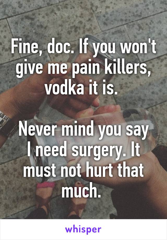 Fine, doc. If you won't give me pain killers, vodka it is. 

Never mind you say I need surgery. It must not hurt that much. 