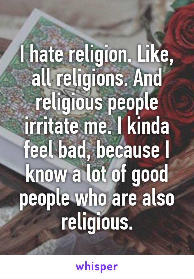 I hate religion. Like, all religions. And religious people irritate me. I kinda feel bad, because I know a lot of good people who are also religious.