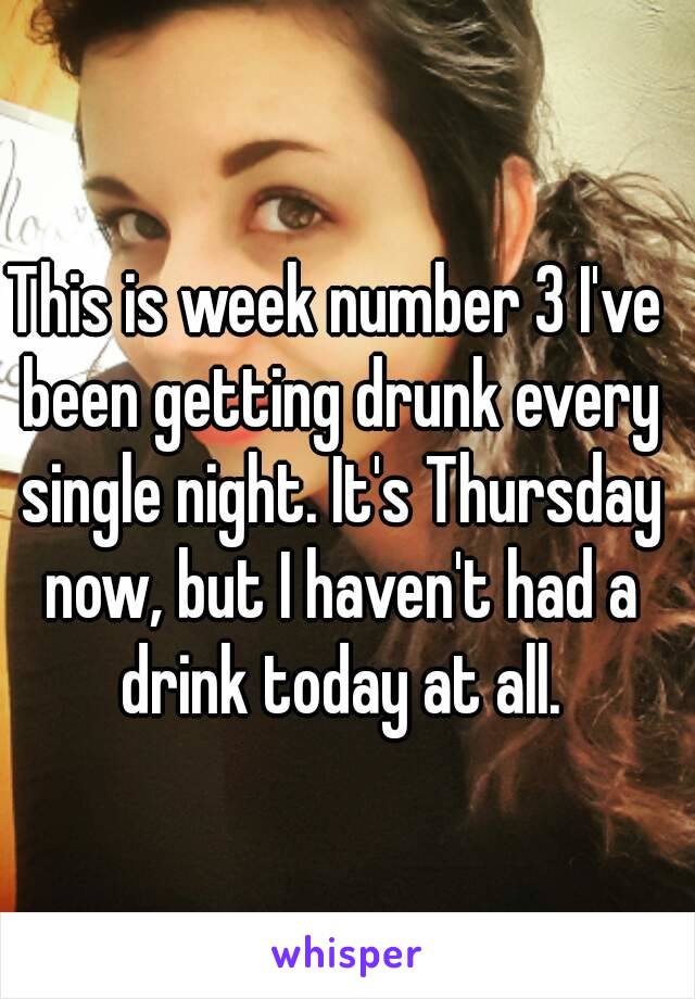 This is week number 3 I've been getting drunk every single night. It's Thursday now, but I haven't had a drink today at all.