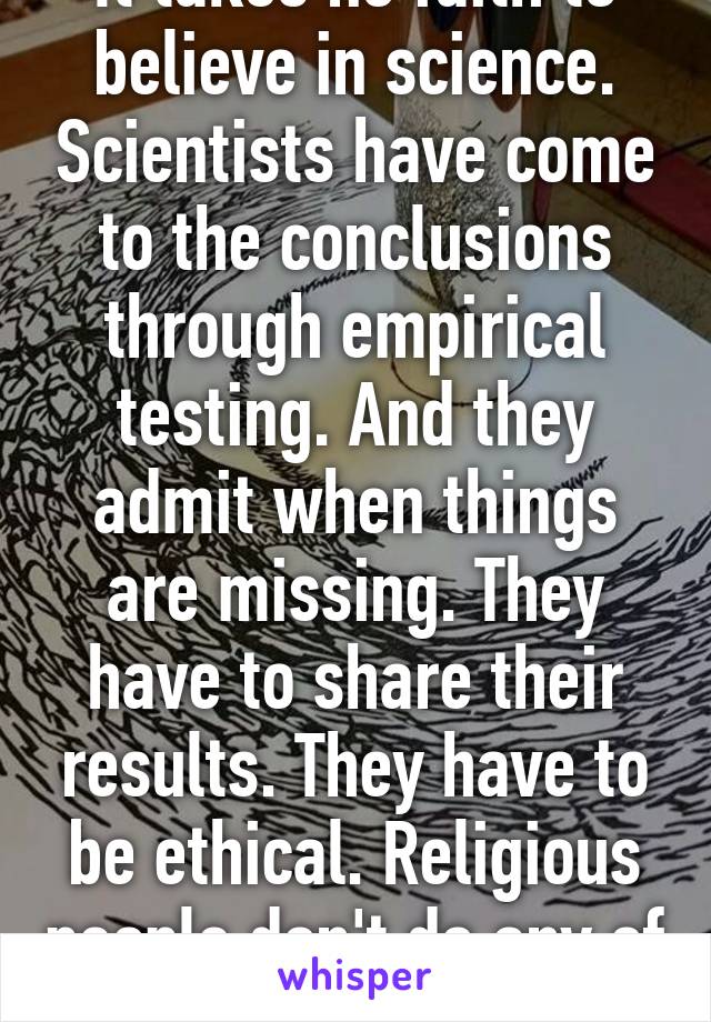 It takes no faith to believe in science. Scientists have come to the conclusions through empirical testing. And they admit when things are missing. They have to share their results. They have to be ethical. Religious people don't do any of that.