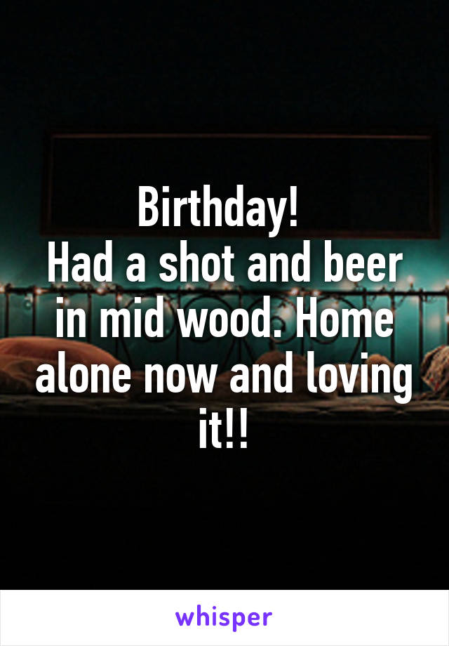 Birthday! 
Had a shot and beer in mid wood. Home alone now and loving it!!