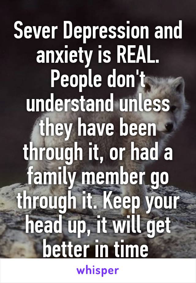 Sever Depression and anxiety is REAL. People don't understand unless they have been through it, or had a family member go through it. Keep your head up, it will get better in time 