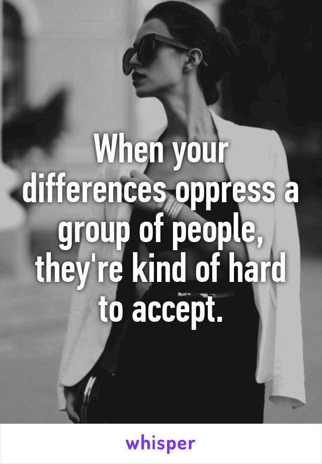 When your differences oppress a group of people, they're kind of hard to accept.