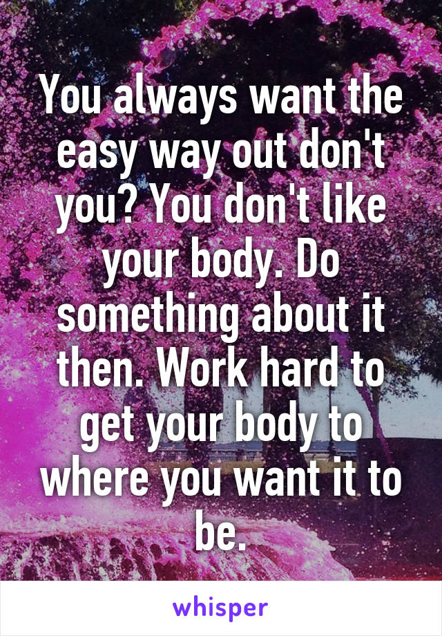 You always want the easy way out don't you? You don't like your body. Do something about it then. Work hard to get your body to where you want it to be.