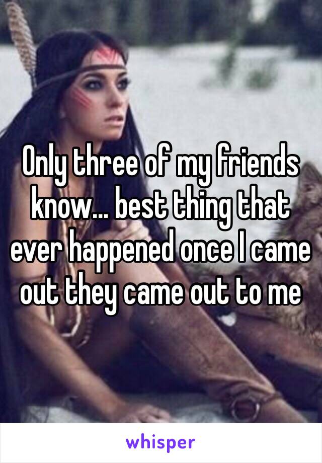 Only three of my friends know… best thing that ever happened once I came out they came out to me