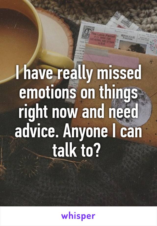 I have really missed emotions on things right now and need advice. Anyone I can talk to? 