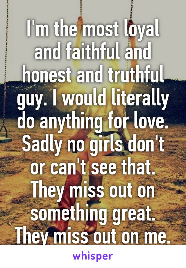 I'm the most loyal and faithful and honest and truthful guy. I would literally do anything for love. Sadly no girls don't or can't see that. They miss out on something great. They miss out on me.