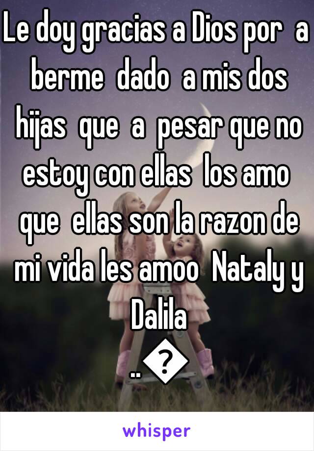 Le doy gracias a Dios por  a berme  dado  a mis dos hijas  que  a  pesar que no estoy con ellas  los amo  que  ellas son la razon de mi vida les amoo  Nataly y Dalila ..💕