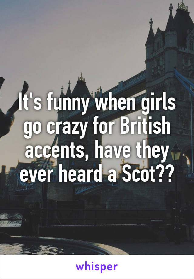 It's funny when girls go crazy for British accents, have they ever heard a Scot??