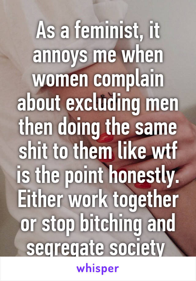 As a feminist, it annoys me when women complain about excluding men then doing the same shit to them like wtf is the point honestly. Either work together or stop bitching and segregate society 