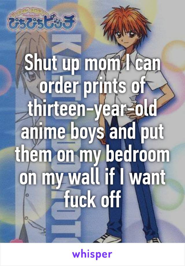 Shut up mom I can order prints of thirteen-year-old anime boys and put them on my bedroom on my wall if I want fuck off