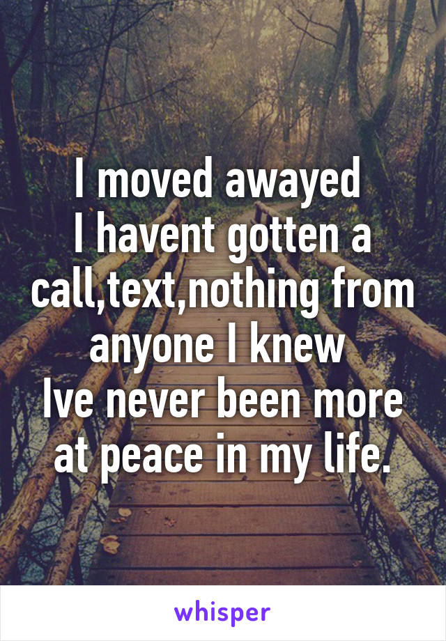 I moved awayed 
I havent gotten a call,text,nothing from anyone I knew 
Ive never been more at peace in my life.