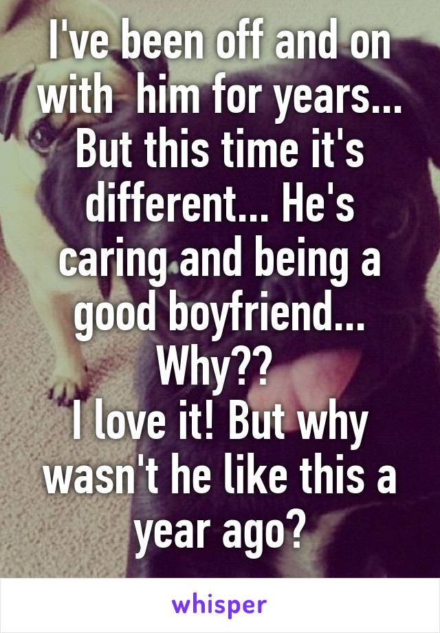 I've been off and on with  him for years... But this time it's different... He's caring and being a good boyfriend... Why?? 
I love it! But why wasn't he like this a year ago?
