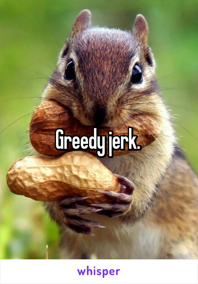 Greedy jerk. 