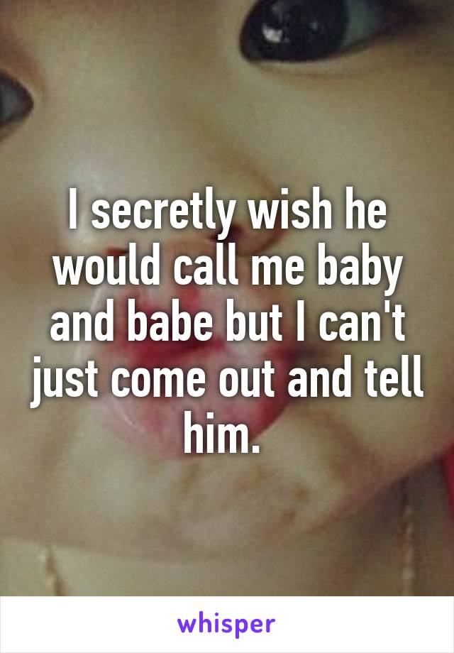 I secretly wish he would call me baby and babe but I can't just come out and tell him. 