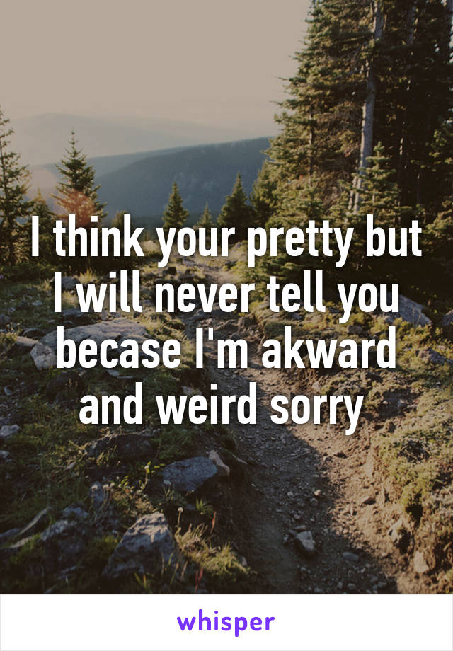 I think your pretty but I will never tell you becase I'm akward and weird sorry 