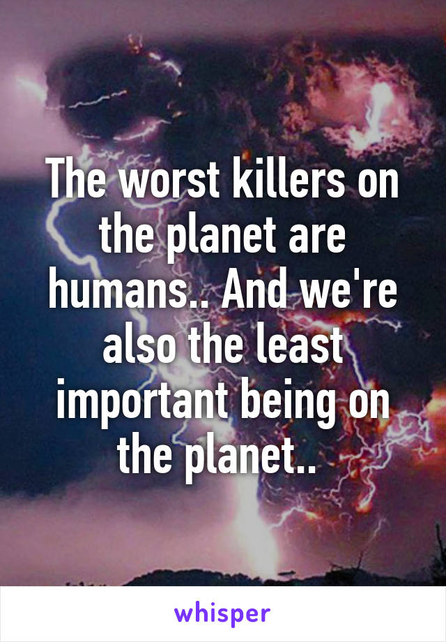 The worst killers on the planet are humans.. And we're also the least important being on the planet.. 