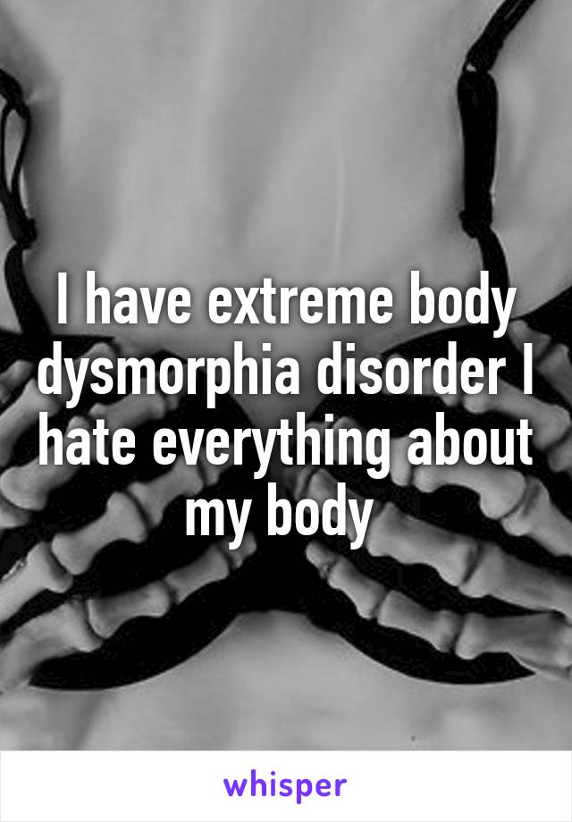 I have extreme body dysmorphia disorder I hate everything about my body 