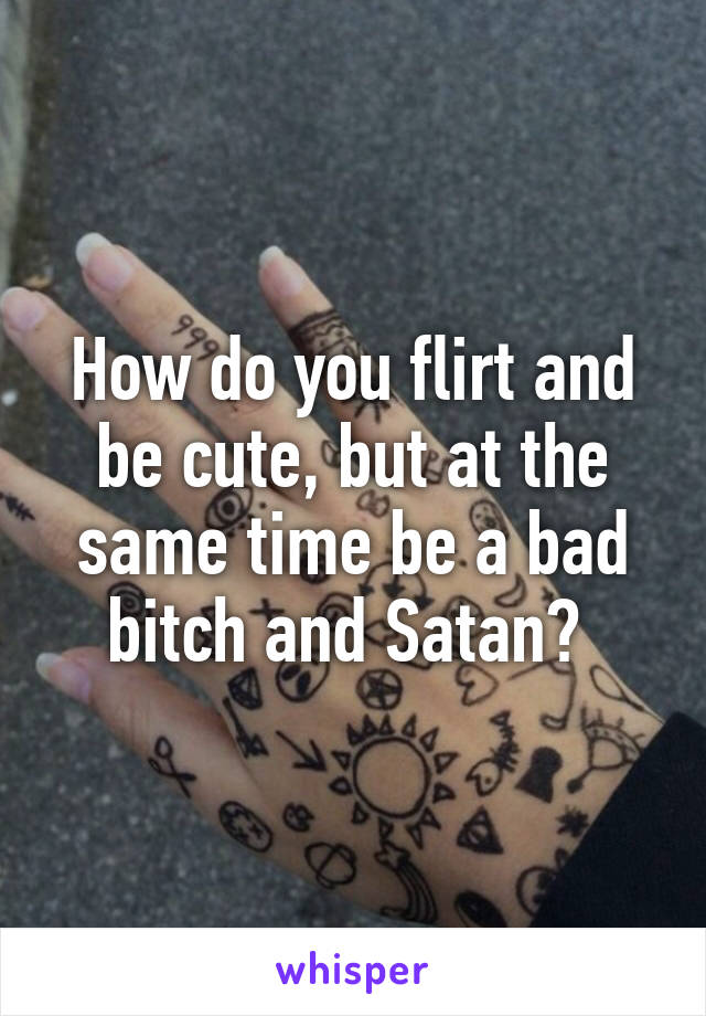 How do you flirt and be cute, but at the same time be a bad bitch and Satan? 