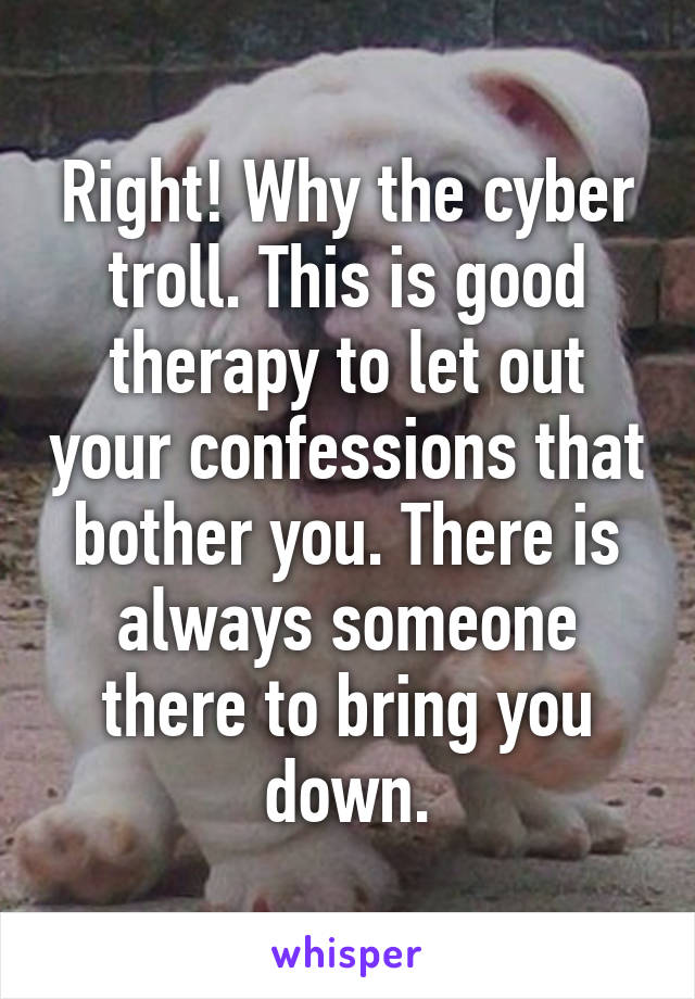 Right! Why the cyber troll. This is good therapy to let out your confessions that bother you. There is always someone there to bring you down.