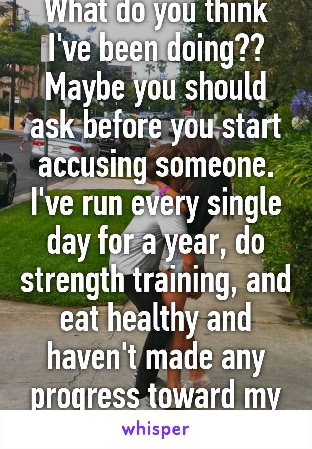 What do you think I've been doing?? Maybe you should ask before you start accusing someone. I've run every single day for a year, do strength training, and eat healthy and haven't made any progress toward my goal. 