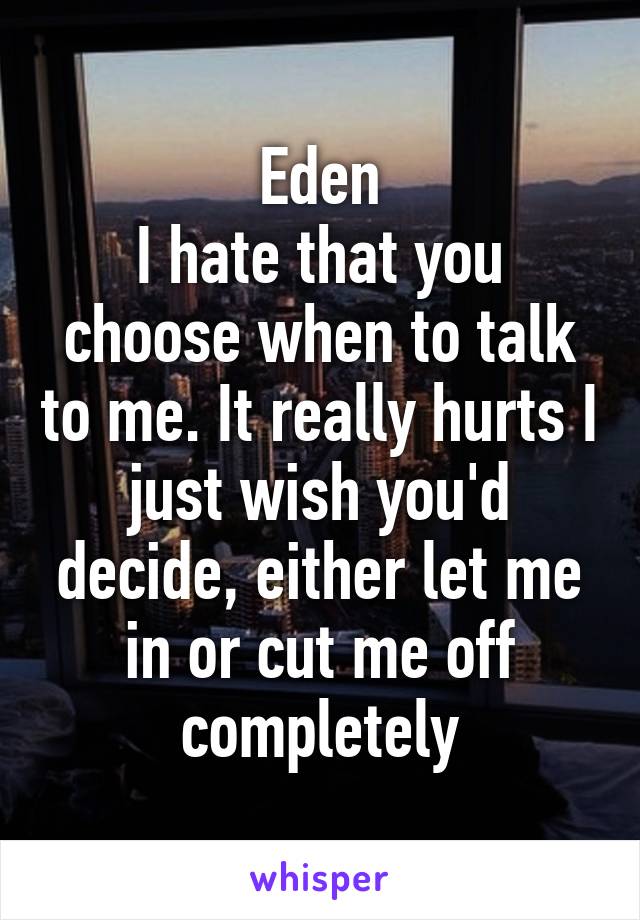 Eden
I hate that you choose when to talk to me. It really hurts I just wish you'd decide, either let me in or cut me off completely