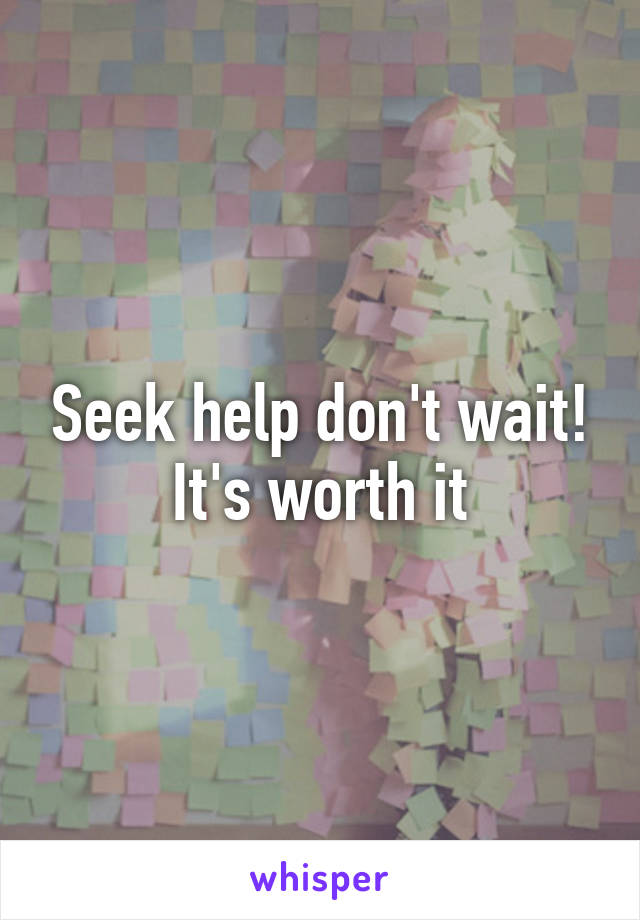 Seek help don't wait!
It's worth it