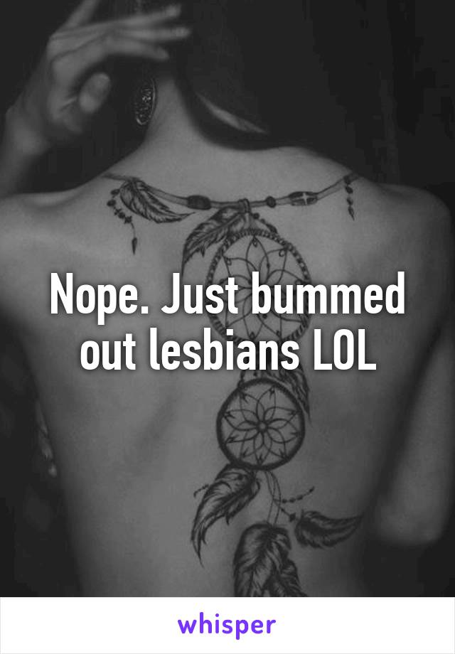 Nope. Just bummed out lesbians LOL