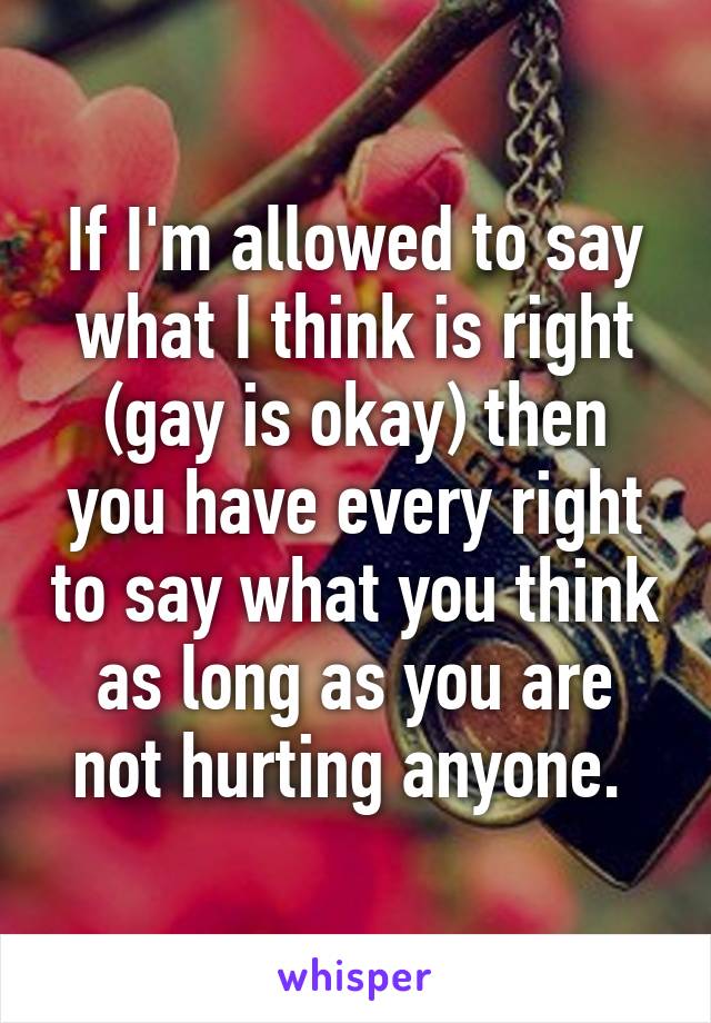 If I'm allowed to say what I think is right (gay is okay) then you have every right to say what you think as long as you are not hurting anyone. 