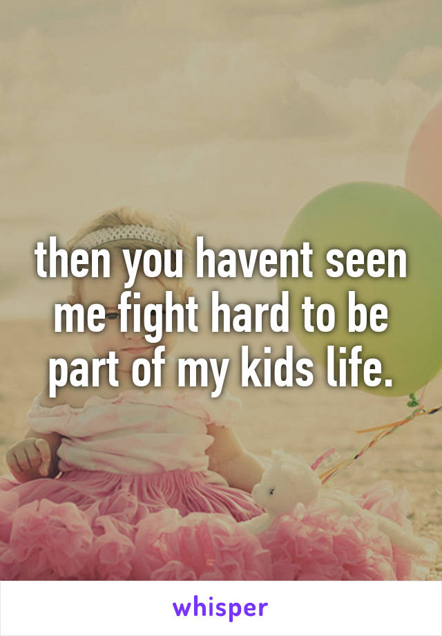 then you havent seen me fight hard to be part of my kids life.