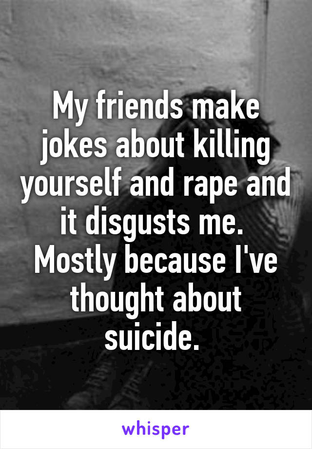 My friends make jokes about killing yourself and rape and it disgusts me. 
Mostly because I've thought about suicide. 