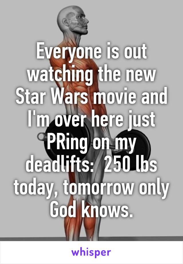 Everyone is out watching the new Star Wars movie and I'm over here just PRing on my deadlifts:  250 lbs today, tomorrow only God knows.