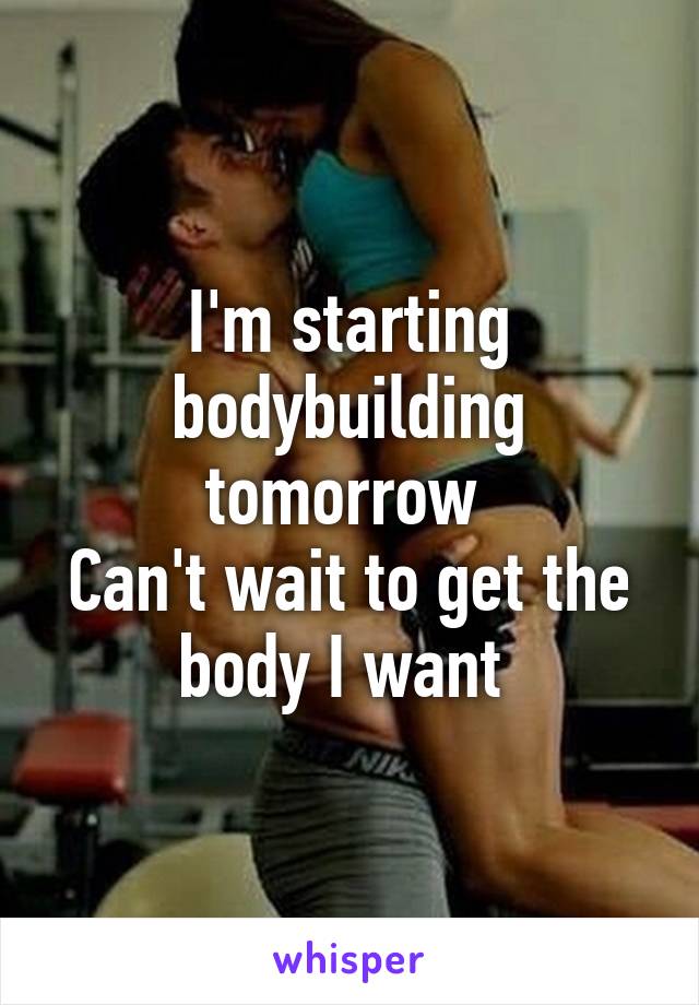 I'm starting bodybuilding tomorrow 
Can't wait to get the body I want 