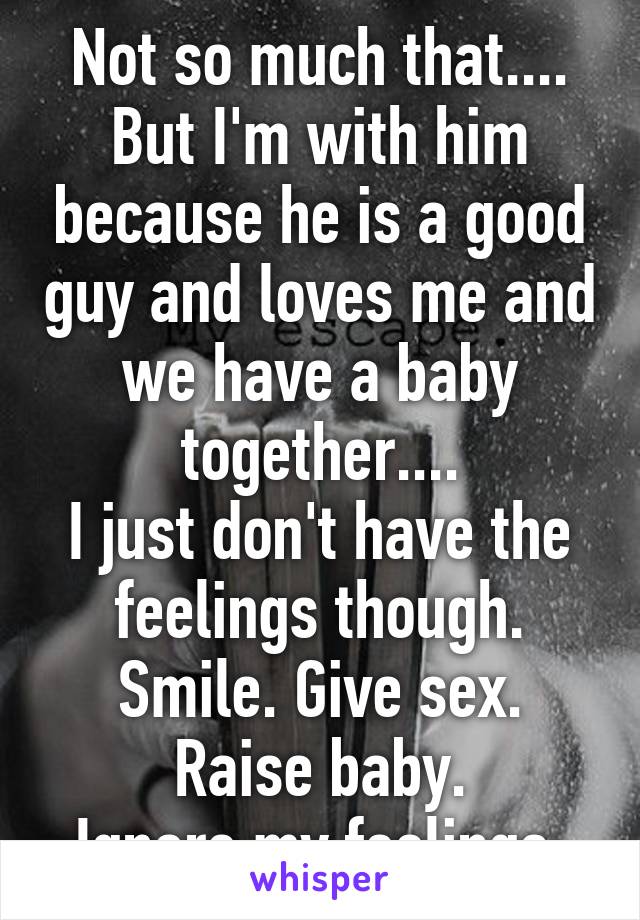 Not so much that....
But I'm with him because he is a good guy and loves me and we have a baby together....
I just don't have the feelings though.
Smile. Give sex. Raise baby.
Ignore my feelings.