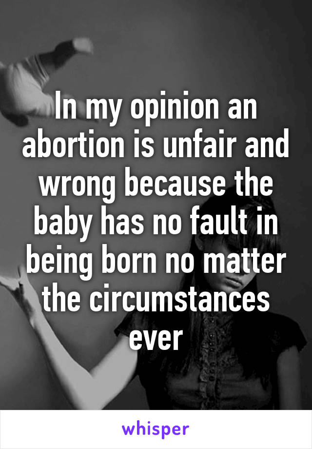 In my opinion an abortion is unfair and wrong because the baby has no fault in being born no matter the circumstances ever