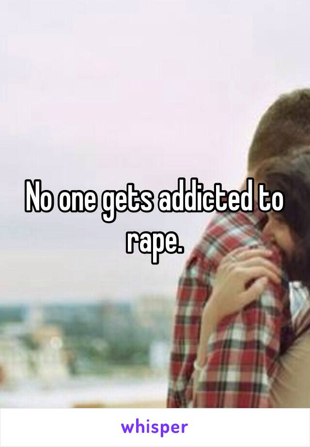 No one gets addicted to rape.