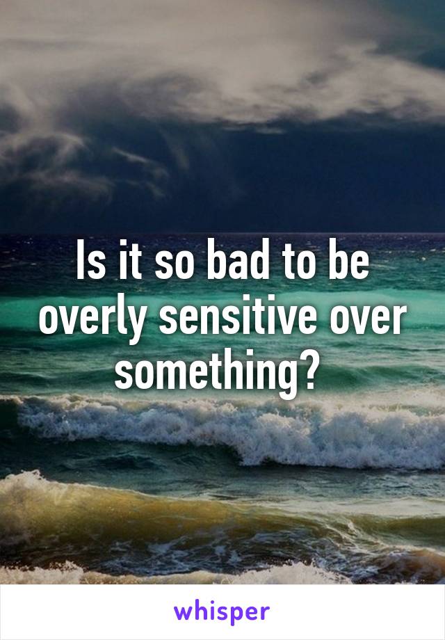 Is it so bad to be overly sensitive over something? 