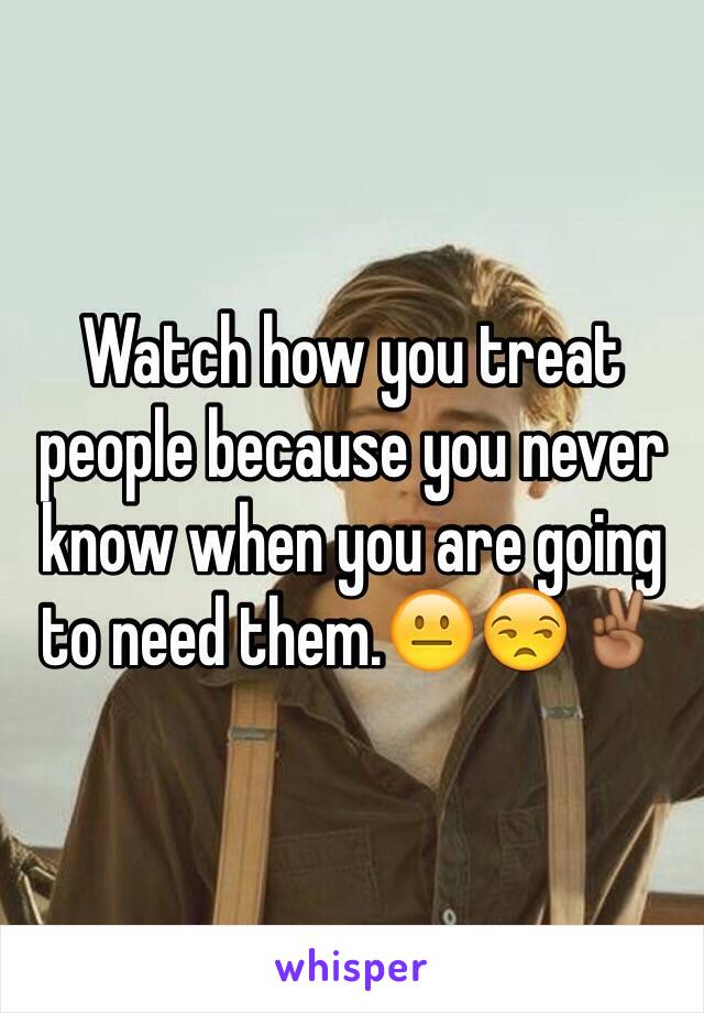 Watch how you treat people because you never know when you are going to need them.😐😒✌🏾️