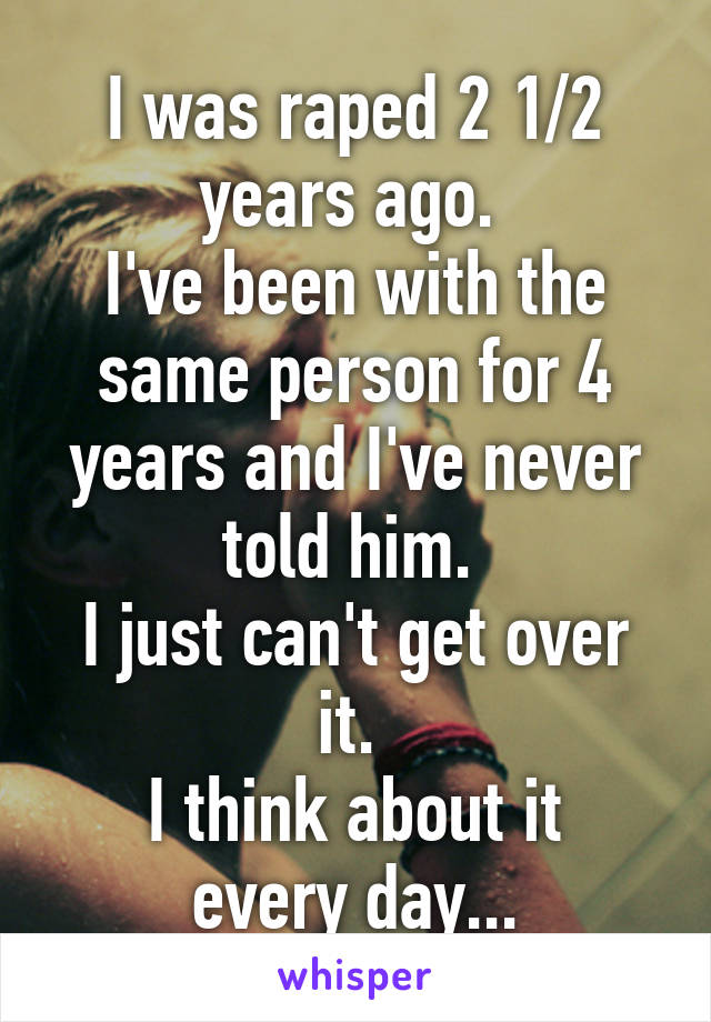 I was raped 2 1/2 years ago. 
I've been with the same person for 4 years and I've never told him. 
I just can't get over it. 
I think about it every day...