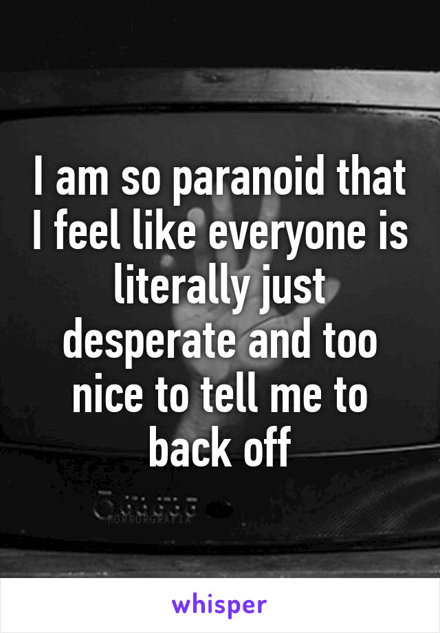 I am so paranoid that I feel like everyone is literally just desperate and too nice to tell me to back off