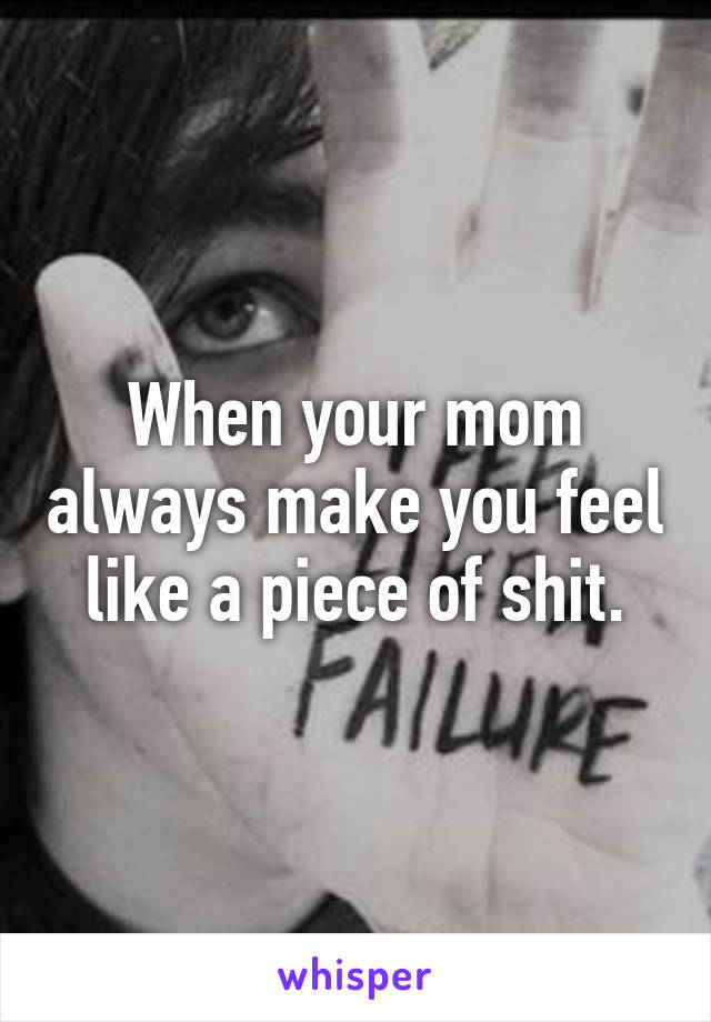 When your mom always make you feel like a piece of shit.