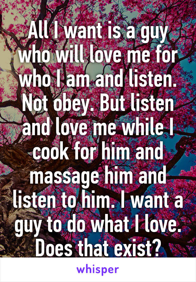 All I want is a guy who will love me for who I am and listen. Not obey. But listen and love me while I cook for him and massage him and listen to him. I want a guy to do what I love. Does that exist?