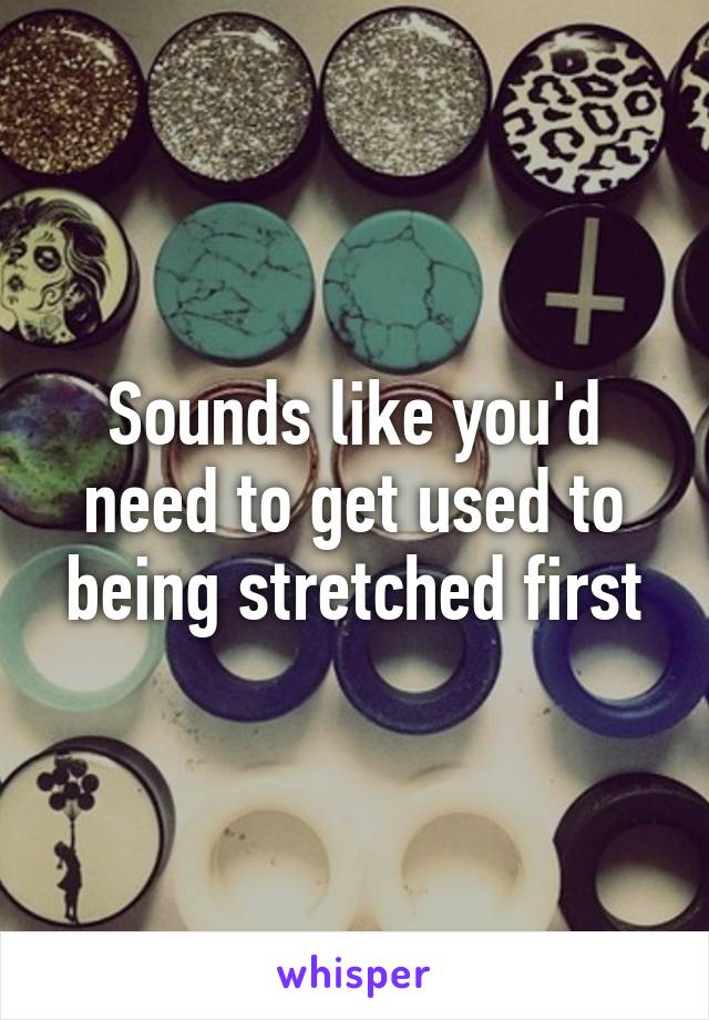 Sounds like you'd need to get used to being stretched first