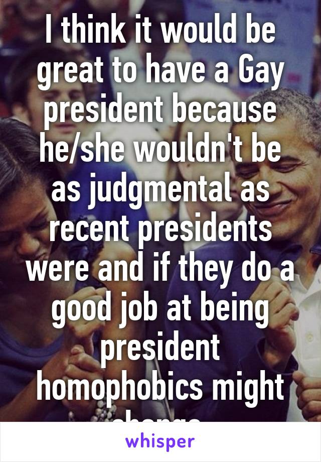 I think it would be great to have a Gay president because he/she wouldn't be as judgmental as recent presidents were and if they do a good job at being president homophobics might change.