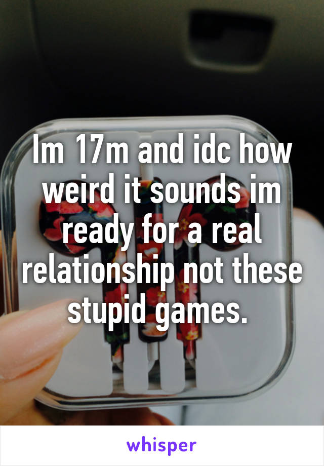 Im 17m and idc how weird it sounds im ready for a real relationship not these stupid games. 