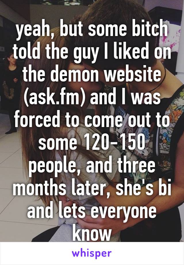 yeah, but some bitch told the guy I liked on the demon website (ask.fm) and I was forced to come out to some 120-150 people, and three months later, she's bi and lets everyone know