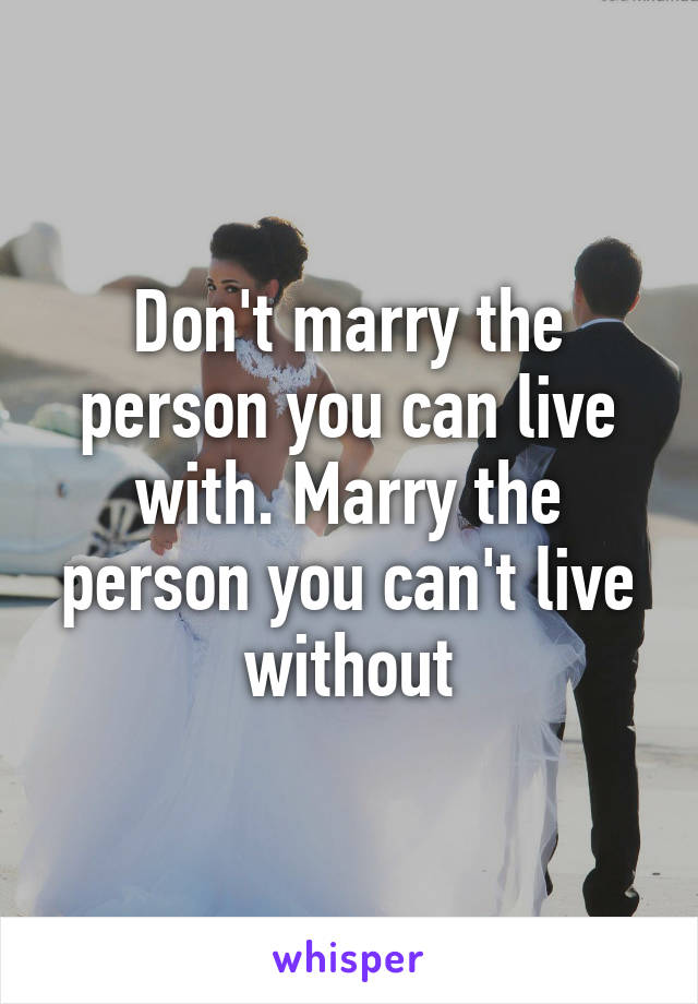 Don't marry the person you can live with. Marry the person you can't live without