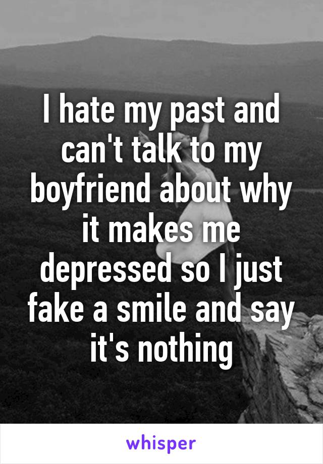 I hate my past and can't talk to my boyfriend about why it makes me depressed so I just fake a smile and say it's nothing