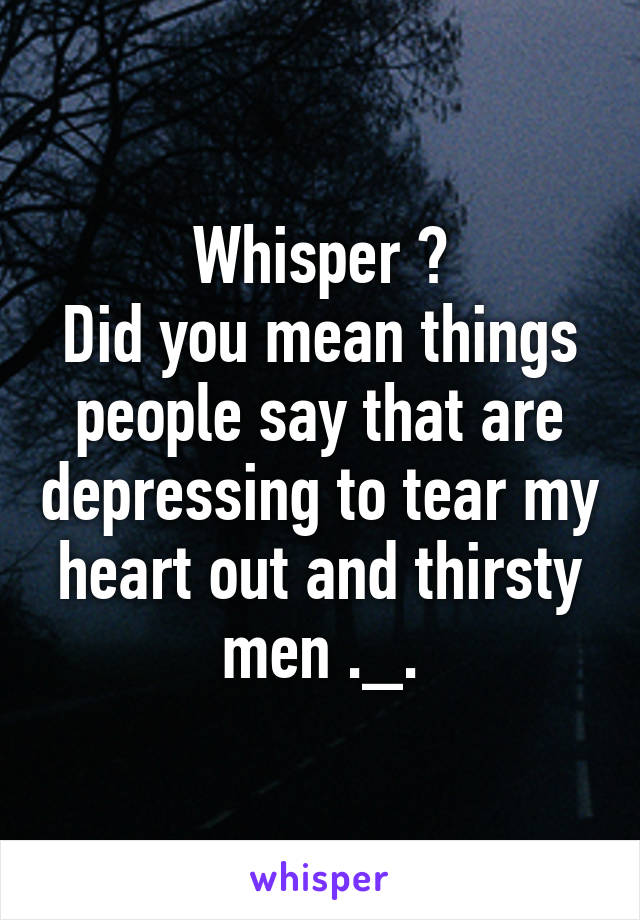 Whisper ?
Did you mean things people say that are depressing to tear my heart out and thirsty men ._.